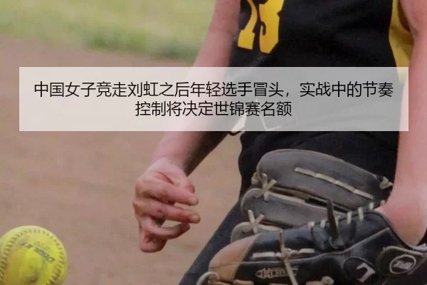 中国女子竞走刘虹之后年轻选手冒头，实战中的节奏控制将决定世锦赛名额